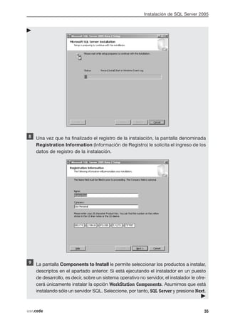 Instalación de SQL Server 2005




    Una vez que ha finalizado el registro de la instalación, la pantalla denominada
    Registration Information (Información de Registro) le solicita el ingreso de los
    datos de registro de la instalación.




    La pantalla Components to Install le permite seleccionar los productos a instalar,
    descriptos en el apartado anterior. Si está ejecutando el instalador en un puesto
    de desarrollo, es decir, sobre un sistema operativo no servidor, el instalador le ofre-
    cerá únicamente instalar la opción WorkStation Components. Asumimos que está
    instalando sólo un servidor SQL. Seleccione, por tanto, SQL Server y presione Next.



usr.code                                                                                  35
 