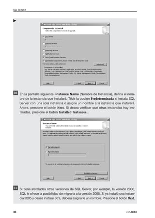 SQL SERVER




     En la pantalla siguiente, Instance Name (Nombre de Instancia), defina el nom-
     bre de la instancia que instalará. Tilde la opción Predeterminada si instala SQL
     Server con una sola instancia o asigne un nombre a la instancia que instalará.
     Ahora, presione el botón Next. Si desea verificar qué otras instancias hay ins-
     taladas, presione el botón Installed Instances...




     Si tiene instaladas otras versiones de SQL Server, por ejemplo, la versión 2000,
     SQL le ofrece la posibilidad de migrarla a la versión 2005. Si ya instaló una instan-
     cia 2005 y desea instalar otra, deberá asignarle un nombre. Presione el botón Next.



36                                                                                 usr.code
 