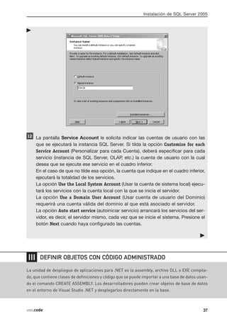 Instalación de SQL Server 2005




      La pantalla Service Account le solicita indicar las cuentas de usuario con las
      que se ejecutará la instancia SQL Server. Si tilda la opción Customize for each
      Service Account (Personalizar para cada Cuenta), deberá especificar para cada
      servicio (instancia de SQL Server, OLAP, etc.) la cuenta de usuario con la cual
      desea que se ejecute ese servicio en el cuadro inferior.
      En el caso de que no tilde esa opción, la cuenta que indique en el cuadro inferior,
      ejecutará la totalidad de los servicios.
      La opción Use the Local System Account (Usar la cuenta de sistema local) ejecu-
      tará los servicios con la cuenta local con la que se inicia el servidor.
      La opción Use a Domain User Account (Usar cuenta de usuario del Dominio)
      requerirá una cuenta válida del dominio al que está asociado el servidor.
      La opción Auto start service (autoiniciar servicio) arrancará los servicios del ser-
      vidor, es decir, el servidor mismo, cada vez que se inicie el sistema. Presione el
      botón Next cuando haya configurado las cuentas.




❘❘❘     DEFINIR OBJETOS CON CÓDIGO ADMINISTRADO

La unidad de despliegue de aplicaciones para .NET es la assembly, archivo DLL o EXE compila-
do, que contiene clases de definiciones y código que se puede importar a una base de datos usan-
do el comando CREATE ASSEMBLY. Los desarrolladores pueden crear objetos de base de datos
en el entorno de Visual Studio .NET y desplegarlos directamente en la base.



usr.code                                                                                     37
 