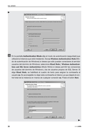 SQL SERVER




     En la pantalla Authentication Mode elija el modo de autenticación (seguridad) que
     utilizará la instancia que está instalando. Escoja Windows Authentication Mode (Mo-
     do de autenticación de Windows) si desea que sólo puedan conectarse al servidor
     usuarios del dominio de Windows; seleccione Mixed Mode / Windows Authenticat-
     hion and SQL Server Authentiction (Modo Mixto) si desea permitir las conexiones
     de usuarios del dominio de Windows y las de usuarios propios de SQL Server. Si
     elige Mixed Mode, se habilitará el cuadro de texto para asignar la contraseña al
     usuario sa. Es aconsejable no dejar esta contraseña en blanco ya que dejará el con-
     trol total de la instancia en manos de cualquier conexión sa. Pulse el botón Next.




38                                                                               usr.code
 