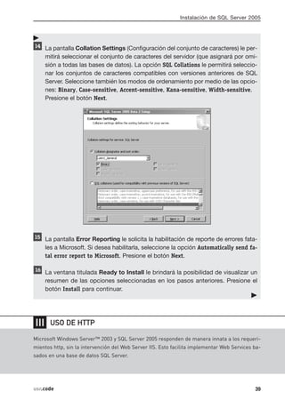 Instalación de SQL Server 2005




      La pantalla Collation Settings (Configuración del conjunto de caracteres) le per-
      mitirá seleccionar el conjunto de caracteres del servidor (que asignará por omi-
      sión a todas las bases de datos). La opción SQL Collations le permitirá seleccio-
      nar los conjuntos de caracteres compatibles con versiones anteriores de SQL
      Server. Seleccione también los modos de ordenamiento por medio de las opcio-
      nes: Binary, Case-sensitive, Accent-sensitive, Kana-sensitive, Width-sensitive.
      Presione el botón Next.




      La pantalla Error Reporting le solicita la habilitación de reporte de errores fata-
      les a Microsoft. Si desea habilitarla, seleccione la opción Automatically send fa-
      tal error report to Microsoft. Presione el botón Next.

      La ventana titulada Ready to Install le brindará la posibilidad de visualizar un
      resumen de las opciones seleccionadas en los pasos anteriores. Presione el
      botón Install para continuar.




❘❘❘    USO DE HTTP

Microsoft Windows Server™ 2003 y SQL Server 2005 responden de manera innata a los requeri-
mientos http, sin la intervención del Web Server IIS. Esto facilita implementar Web Services ba-
sados en una base de datos SQL Server.




usr.code                                                                                     39
 