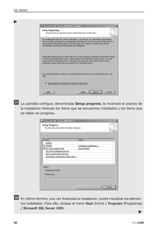 SQL SERVER




     La pantalla contigua, denominada Setup progress, le mostrará el avance de
     la instalación listando los ítems que se encuentran instalados y los ítems que
     se hallan en progreso.




     En último término, una vez finalizada la instalación, podrá visualizar los elemen-
     tos instalados. Para ello, diríjase al menú Start (Inicio) / Programs (Programas)
     / Microsoft SQL Server 2005.



40                                                                              usr.code
 