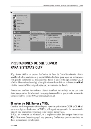 Prestaciones de SQL Server para sistemas OLTP




PRESTACIONES DE SQL SERVER
PARA SISTEMAS OLTP
SQL Server 2005 es un sistema de Gestión de Bases de Datos Relacionales cliente-
servidor de alto rendimiento y escalabilidad, diseñado para soportar aplicaciones
con grandes volúmenes de transacciones. Tal es el caso de las aplicaciones OLTP
(Online Transaction Processing) y las aplicaciones de análisis de información OLAP
(Online Analytical Processing, de minería y repositorios de datos).

Proporciona también herramientas cliente, interfaces para trabajo en red con otros
sistemas operativos de Microsoft y una arquitectura abierta que permite a otros sis-
temas operativos (como UNIX) interactuar con él.


El motor de SQL Server y T-SQL
Consiste en el componente diseñado para soportar aplicaciones OLTP y OLAP al-
tamente exigentes basándose en T-SQL, el lenguaje estructurado de consultas de-
trás del cual operan los principales componentes del servidor.
T-SQL, en su versión de Microsoft, es la implementación de un súper conjunto de
SQL (Structured Query Language) muy potente y flexible, que permite acceder a los
datos almacenados por el motor.

usr.code                                                                          41
 