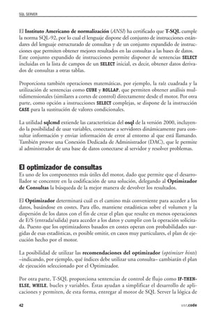 SQL SERVER



El Instituto Americano de normalización (ANSI) ha certificado que T-SQL cumple
la norma SQL-92, por lo cual el lenguaje dispone del conjunto de instrucciones están-
dares del lenguaje estructurado de consultas y de un conjunto expandido de instruc-
ciones que permiten obtener mejores resultados en las consultas a las bases de datos.
Este conjunto expandido de instrucciones permite disponer de sentencias SELECT
incluidas en la lista de campos de un SELECT inicial, es decir, obtener datos deriva-
dos de consultas a otras tablas.

Proporciona también operaciones matemáticas, por ejemplo, la raíz cuadrada y la
utilización de sentencias como CUBE y ROLLAP, que permiten obtener análisis mul-
tidimensionales (similares a cortes de control) directamente desde el motor. Por otra
parte, como opción a instrucciones SELECT complejas, se dispone de la instrucción
CASE para la sustitución de valores condicionales.

La utilidad sqlcmd extiende las características del osql de la versión 2000, incluyen-
do la posibilidad de usar variables, conectarse a servidores dinámicamente para con-
sultar información y enviar información de error al entorno al que está llamando.
También provee una Conexión Dedicada de Administrador (DAC), que le permite
al administrador de una base de datos conectarse al servidor y resolver problemas.


El optimizador de consultas
Es uno de los componentes más útiles del motor, dado que permite que el desarro-
llador se concentre en la codificación de una solución, delegando al Optimizador
de Consultas la búsqueda de la mejor manera de devolver los resultados.

El Optimizador determinará cuál es el camino más conveniente para acceder a los
datos, basándose en costes. Para ello, mantiene estadísticas sobre el volumen y la
dispersión de los datos con el fin de crear el plan que resulte en menos operaciones
de E/S (entrada/salida) para acceder a los datos y cumplir con la operación solicita-
da. Puesto que los optimizadores basados en costes operan con probabilidades sur-
gidas de esas estadísticas, es posible omitir, en casos muy particulares, el plan de eje-
cución hecho por el motor.

La posibilidad de utilizar las recomendaciones del optimizador (optimizer hints)
–indicando, por ejemplo, qué índices debe utilizar una consulta– cambiarán el plan
de ejecución seleccionado por el Optimizador.

Por otra parte, T-SQL proporciona sentencias de control de flujo como IF-THEN-
ELSE, WHILE, bucles y variables. Éstas ayudan a simplificar el desarrollo de apli-
caciones y permiten, de esta forma, entregar al motor de SQL Server la lógica de

42                                                                               usr.code
 