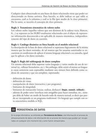 Sistemas de Gestión de Bases de Datos Relacionales



Cualquier dato almacenado en una bases de datos relacionales tiene que poder ser
direccionado en forma unívoca. Para hacerlo, se debe indicar en qué tabla se
encuentra, cuál es la columna y cuál es la fila (por medio de la clave primaria).
Por lo tanto, se necesita el concepto de clave primaria.

Regla 3. Tratamiento sistemático de valores nulos
Los valores nulos (aquellos valores que son distintos de la cadena vacía, blancos,
0,...) se soportan en los SGBD totalmente relacionales con el objeto de represen-
tar información desconocida o no aplicable de manera sistemática, independien-
temente del tipo de datos en cuestión.

Regla 4. Catálogo dinámico en línea basado en el modelo relacional
La descripción de la base de datos relacional se representa lógicamente de la misma
manera que los datos normales, de tal manera que los usuarios autorizados se en-
cuentran en condiciones de aplicar el mismo lenguaje relacional a su consulta, igual
que lo aplican a los datos normales.

Regla 5. Regla del sublenguaje de datos completo
Un sistema relacional debe soportar varios lenguajes y varios modos de uso de ter-
minal (ej., rellenar formularios, etc.). Sin embargo, debe existir al menos un lengua-
je cuyas sentencias sean expresables mediante una sintaxis bien definida como ca-
denas de caracteres y que sea completo, soportando:

-   definición de datos;
-   definición de vistas;
-   manipulación de datos (interactiva y por programa);
-   limitantes de integridad;
-   limitantes de transacción (iniciar, realizar, deshacer) (Begin, commit, rollback);
-   además de poder tener interfaces más amigables para hacer consultas, etc., siem-
    pre debe de haber un modo de hacerlo todo de manera textual, es decir que pue-
    da ser incorporada en un programa tradicional. Un lenguaje que cumple con es-
    ta característica medida es SQL.


❘❘❘     PERSISTENCIA DE DATOS

En la jerga informática, se entiende por Persistencia de Datos o de Información el proceso de
almacenamiento de datos o de información de un proceso de manera que puedan ser recupe-
rados en cualquier otro momento tal y como fueron almacenados.




usr.code                                                                                  17
 