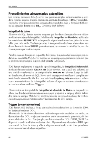 SQL SERVER



Procedimientos almacenados extendidos
Son recursos exclusivos de SQL Server que permiten ampliar su funcionalidad y acce-
der a recursos ajenos a él como mensajería, escritura de archivos HTML y seguridad.
Es posible crear procedimientos almacenados extendidos, bajo la forma de bibliote-
cas de vínculos dinámicos o DLL (Dynamic Link Library)

Integridad de datos
El motor de SQL Server permite asegurar que los datos almacenados son válidos
mediante tres tipos de integridad. Mediante la Integridad de Dominio, utilizando
las restricciones PRIMARY KEY, se impone la asignación de una clave primaria invio-
lable para cada tabla. También permite la composición de claves alternativas me-
diante las restricciones UNIQUE, garantizando de esta manera la unicidad de una cla-
ve compuesta por varios campos.

Para los casos en los que no es posible determinar la unicidad de un campo por ca-
da fila de una tabla, SQL Server dispone de un campo autonumérico exclusivo que
se implementa mediante la propiedad identity (identidad).

SQL Server implementa el segundo tipo de integridad, la Integridad Referencial,
mediante las restricciones FOREIGN KEY (clave externa), por la cual una columna de
una tabla hace referencia a un campo de tipo PRIMARY KEY de otra. Luego de defi-
nir la relación, el motor de SQL Server es el encargado de verificar el cumplimien-
to de la relación establecida. Las características de update y delete en cascada refuer-
zan el mantenimiento de la integridad referencial, que en versiones anteriores era
necesario realizar mediante Triggers.

El tercer tipo de integridad, la Integridad de dominio de Datos, se ocupa de ve-
rificar que los datos introducidos en un campo se ajusten al rango y al tipo defini-
dos para ese campo. SQL Server implementa esta integridad mediante la verifica-
ción de aceptación de valores nulos y restricciones de nivel campo.

Triggers (desencadenadores)
SQL Server 2005 incluye, a los ya conocidos desencadenadores de la versión 2000,
los desencadenadores DDL.
Al contrario de los desencadenadores ordinarios que están asociados con tablas, un
desencadenador DDL se ejecuta cuando se emite una sentencia particular, sin im-
portar el destino de ésta. Por ejemplo, un desencadenador DDL DROP_TABLE se
disparará cuando se elimine cualquier tabla. Algunos desencadenadores DDL ope-
ran a nivel de base de datos y sólo se disparan cuando el evento correspondiente
ocurre en una base de datos específica.


44                                                                              usr.code
 