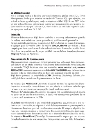 Prestaciones de SQL Server para sistemas OLTP



La utilidad sqlcmd
No es siempre posible o deseable usar una herramienta gráfica como SQL Server
Management Studio para ejecutar sentencias de Transact-SQL (por ejemplo, una
serie de trabajos agendados para su ejecución desatendida). SQL Server 2005 inclu-
ye una utilidad llamada sqlcmd para facilitar este requerimiento, que permite eje-
cutar sentencias y scripts Transact-SQL desde la línea de comando y agendar traba-
jos agrupados mediante OLE DB.

Indexado
El motor de indexado de SQL Server posibilita el escaneo y ordenamiento paralelo
de índices, característica de mayor provecho en servidores multiprocesador.
Se han mejorado, respecto de la versión 7.0 de SQL Server, las tareas de indexado,
al agregar, para la versión 2005, la opción SORT_IN_TEMPDB que utiliza la base
tempdb para almacenar los resultados del ordenamiento durante la creación de ín-
dices (esta característica es de mayor utilidad cuando la base tempdb está en otro
filegroup (Grupo de Archivos).

Procesamiento de transacciones
El procesamiento de transacciones permite garantizar que las bases de datos permanez-
can siempre en un estado coherente y consistente. Está conformado por un conjunto
de sentencias T-SQL incluidos entre dos sentencias, BEGIN TRANSACTION y COMMIT
TRANSACTION, con una tercera sentencia, ROLLBACK TRANSACTION, que da la opción de
deshacer todas las operaciones sobre los datos ante cualquier situación de error.
SQL Server garantiza las propiedades ACID (Atomicity, Consistency, Isolation, Du-
rability) de las transacciones de procesamiento de datos.

Se entiende por Atomicidad (Atomicity) la acción de tratar las operaciones inclui-
das en una transacción como si fueran una sola, donde se confirman todas las ope-
raciones o se cancelan todas (aun aquellas donde no hubo error).
Mediante la Consistencia (Consistency) se asegura por redundancia que el sistema
no quede en un estado inconsistente, es decir, con transacciones pendientes de ser
cerradas en el momento de un fallo.

El Aislamiento (Isolation) es una propiedad que garantiza que, mientras se está rea-
lizando una transacción, se adquiere el nivel de bloqueo necesario para no producir
distorsión en los datos que está visualizando un usuario. El bloqueo adquirido du-
rante una transacción reduce la concurrencia de usuarios sobre los datos, pero asegu-
ra que durante el curso de una transacción no se alteren las filas involucradas en ella.
La propiedad Durabilidad (Durability) de una transacción asegura que, una vez con-
firmados los cambios de una transacción, éstos persistan aun ante fallas de hardware.


usr.code                                                                             45
 