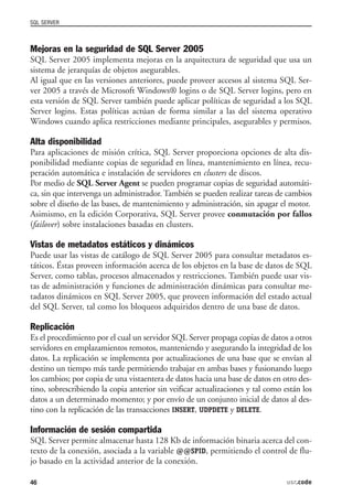 SQL SERVER



Mejoras en la seguridad de SQL Server 2005
SQL Server 2005 implementa mejoras en la arquitectura de seguridad que usa un
sistema de jerarquías de objetos asegurables.
Al igual que en las versiones anteriores, puede proveer accesos al sistema SQL Ser-
ver 2005 a través de Microsoft Windows® logins o de SQL Server logins, pero en
esta versión de SQL Server también puede aplicar políticas de seguridad a los SQL
Server logins. Estas políticas actúan de forma similar a las del sistema operativo
Windows cuando aplica restricciones mediante principales, asegurables y permisos.

Alta disponibilidad
Para aplicaciones de misión crítica, SQL Server proporciona opciones de alta dis-
ponibilidad mediante copias de seguridad en línea, mantenimiento en línea, recu-
peración automática e instalación de servidores en clusters de discos.
Por medio de SQL Server Agent se pueden programar copias de seguridad automáti-
ca, sin que intervenga un administrador. También se pueden realizar tareas de cambios
sobre el diseño de las bases, de mantenimiento y administración, sin apagar el motor.
Asimismo, en la edición Corporativa, SQL Server provee conmutación por fallos
(failover) sobre instalaciones basadas en clusters.

Vistas de metadatos estáticos y dinámicos
Puede usar las vistas de catálogo de SQL Server 2005 para consultar metadatos es-
táticos. Éstas proveen información acerca de los objetos en la base de datos de SQL
Server, como tablas, procesos almacenados y restricciones. También puede usar vis-
tas de administración y funciones de administración dinámicas para consultar me-
tadatos dinámicos en SQL Server 2005, que proveen información del estado actual
del SQL Server, tal como los bloqueos adquiridos dentro de una base de datos.

Replicación
Es el procedimiento por el cual un servidor SQL Server propaga copias de datos a otros
servidores en emplazamientos remotos, manteniendo y asegurando la integridad de los
datos. La replicación se implementa por actualizaciones de una base que se envían al
destino un tiempo más tarde permitiendo trabajar en ambas bases y fusionando luego
los cambios; por copia de una vistaentera de datos hacia una base de datos en otro des-
tino, sobrescribiendo la copia anterior sin veificar actualizaciones y tal como están los
datos a un determinado momento; y por envío de un conjunto inicial de datos al des-
tino con la replicación de las transacciones INSERT, UDPDETE y DELETE.

Información de sesión compartida
SQL Server permite almacenar hasta 128 Kb de información binaria acerca del con-
texto de la conexión, asociada a la variable @@SPID, permitiendo el control de flu-
jo basado en la actividad anterior de la conexión.

46                                                                               usr.code
 