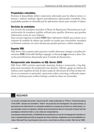 Prestaciones de SQL Server para sistemas OLTP



Propiedades extendidas
Permiten al desarrollador definir comentarios adicionales para los objetos (como co-
lumnas e índices) mediante algunos procedimientos almacenados extendidos. Estas
propiedades pueden ser obtenidas por las aplicaciones cliente para entender el objeto.

Servicios de metadatos
Los servicios de metadatos extienden el Motor de Repositorio Microsoft para la ad-
ministración de metadatos (palabra utilizada para aquellos elementos que guardan
información acerca de otros objetos).
Estos servicios soportan el modelo OIM (Open Information Model), que consiste en un
conjunto de modelos de objetos que pueden ser usados para intercambiar metadatos
en formatos comunes con otros sistemas que pueden procesar y utilizar metadatos.

Soporte XML
SQL Server ofrece soporte nativo para leer, escribir, almacenar, entregar y actualizar do-
cumentos XML (Extensible Markup Language), en forma de tags (marcas) y datos. Pro-
vee los procedimientos almacenados para el armado de documentos.

Recuperación ante desastres en SQL Server 2005
SQL Server 2005 continúa soportando clustering, backup y restauración, y log ship-
ping como mecanismo de recuperación ante desastres. Además, agrega un número de
mejoras como snapshots de base de datos (copia de sólo lectura de la base de datos he-
cha en un momento en particular), operaciones online, mirroring, verificación impro-
visada y checksums para verificar backups cuando los datos son restaurados.




… RESUMEN
La versión revisada del primer informe del Dr. Codd, publicada en 1970 en “Communications
of the ACM”, desató una verdadera “fiebre” de proyectos de investigación. En aquel tiempo, la
persistencia de información se realizaba mediante el manejo de archivos en mainframes, cu-
yos elevados costos en equipos y tiempo de procesamiento abrió el mercado al desarrollo del
paradigma cliente/servidor y a las redes de computadoras.
Las alianzas empresariales, la fiabilidad de los productos y el uso de un lenguaje de consultas co-
mún y estandarizado permitió el progreso de estos sistemas, ampliando sus funcionalidades ini-
ciales. Microsoft fue el participante más activo y nos brinda su última versión: SQL Server 2005.



usr.code                                                                                        47
 
