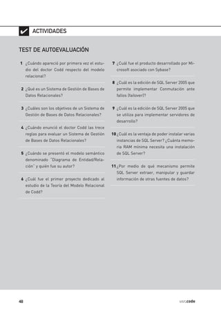 ✔ ACTIVIDADES

TEST DE AUTOEVALUACIÓN

1 ¿Cuándo apareció por primera vez el estu-       7 ¿Cuál fue el producto desarrollado por Mi-
     dio del doctor Codd respecto del modelo        crosoft asociado con Sybase?
     relacional?
                                                  8 ¿Cuál es la edición de SQL Server 2005 que
 2 ¿Qué es un Sistema de Gestión de Bases de        permite implementar Conmutación ante
     Datos Relacionales?                            fallos (failover)?


 3 ¿Cuáles son los objetivos de un Sistema de     9 ¿Cuál es la edición de SQL Server 2005 que
     Gestión de Bases de Datos Relacionales?        se utiliza para implementar servidores de
                                                    desarrollo?
 4 ¿Cuándo enunció el doctor Codd las trece
     reglas para evaluar un Sistema de Gestión    10 ¿Cuál es la ventaja de poder instalar varias
     de Bases de Datos Relacionales?                instancias de SQL Server? ¿Cuánta memo-
                                                    ria RAM mínima necesita una instalación
 5 ¿Cuándo se presentó el modelo semántico          de SQL Server?
     denominado “Diagrama de Entidad/Rela-
     ción” y quién fue su autor?                  11 ¿Por medio de qué mecanismo permite
                                                    SQL Server extraer, manipular y guardar
 6 ¿Cuál fue el primer proyecto dedicado al         información de otras fuentes de datos?
     estudio de la Teoría del Modelo Relacional
     de Codd?




48                                                                                      usr.code
 