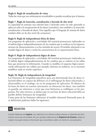 SQL SERVER



Regla 6. Regla de actualización de vistas
Todas las vistas que son teóricamente actualizables se pueden actualizar por el sistema.

Regla 7. Regla de inserción, actualización y borrado de alto nivel
La capacidad de manejar una relación base o derivada como un solo operando se
aplica no sólo a la recuperación de los datos (consultas), sino también a la inserción,
actualización y borrado de datos. Esto significa que el lenguaje de manejo de datos
también debe ser de alto nivel (de conjuntos).

Regla 8. Regla de independencia física de datos
Los programas de aplicación y actividades del terminal permanecen inalterados en
el ámbito lógico independientemente de los cambios que se realicen en las represen-
taciones de almacenamiento o en los métodos de acceso. El modelo relacional es un
modelo lógico de datos y oculta las características de su representación física.

Regla 9. Regla de independencia lógica de datos
Los programas de aplicación y actividades del terminal permanecen inalterados en
el ámbito lógico independientemente de los cambios que se realicen en las tablas
base que preservan la información. Cuando se modifica el esquema lógico preser-
vando información (no valdría, por ejemplo, eliminar un atributo), no es necesario
modificar nada en niveles superiores.

Regla 10. Regla de independencia de integridad
Los limitantes de integridad específicos para una determinada base de datos re-
lacional deben ser capaces de definirse en el sublenguaje de datos relacionales, y
almacenables en el catálogo, no en los programas de aplicación. El objetivo de
las bases de datos no consiste únicamente en almacenar los datos, sino también
en guardar sus relaciones y evitar que estas limitantes se codifiquen en los pro-
gramas. Por tales motivos, se deduce que en una base de datos relacional debe ser
posible definir limitantes de integridad.
Como parte de los limitantes inherentes al modelo relacional (formando parte de
su definición) podemos hallar los siguientes:


❘❘❘    REGISTRO

Cuando hablamos de registro, nos referimos a la mínima unidad cohesiva y coherente de infor-
mación acerca de una entidad. Así, por ejemplo, hablaremos de Registros de Clientes, donde un
registro nos aporta toda la información que necesitamos sobre un cliente en una aplicación.




18                                                                                    usr.code
 
