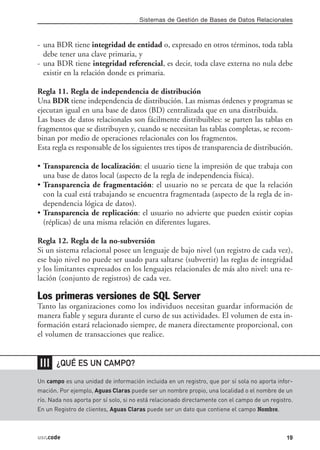 Sistemas de Gestión de Bases de Datos Relacionales



- una BDR tiene integridad de entidad o, expresado en otros términos, toda tabla
  debe tener una clave primaria, y
- una BDR tiene integridad referencial, es decir, toda clave externa no nula debe
  existir en la relación donde es primaria.

Regla 11. Regla de independencia de distribución
Una BDR tiene independencia de distribución. Las mismas órdenes y programas se
ejecutan igual en una base de datos (BD) centralizada que en una distribuida.
Las bases de datos relacionales son fácilmente distribuibles: se parten las tablas en
fragmentos que se distribuyen y, cuando se necesitan las tablas completas, se recom-
binan por medio de operaciones relacionales con los fragmentos.
Esta regla es responsable de los siguientes tres tipos de transparencia de distribución.

• Transparencia de localización: el usuario tiene la impresión de que trabaja con
  una base de datos local (aspecto de la regla de independencia física).
• Transparencia de fragmentación: el usuario no se percata de que la relación
  con la cual está trabajando se encuentra fragmentada (aspecto de la regla de in-
  dependencia lógica de datos).
• Transparencia de replicación: el usuario no advierte que pueden existir copias
  (réplicas) de una misma relación en diferentes lugares.

Regla 12. Regla de la no-subversión
Si un sistema relacional posee un lenguaje de bajo nivel (un registro de cada vez),
ese bajo nivel no puede ser usado para saltarse (subvertir) las reglas de integridad
y los limitantes expresados en los lenguajes relacionales de más alto nivel: una re-
lación (conjunto de registros) de cada vez.

Los primeras versiones de SQL Server
Tanto las organizaciones como los individuos necesitan guardar información de
manera fiable y segura durante el curso de sus actividades. El volumen de esta in-
formación estará relacionado siempre, de manera directamente proporcional, con
el volumen de transacciones que realice.


❘❘❘    ¿QUÉ ES UN CAMPO?

Un campo es una unidad de información incluida en un registro, que por sí sola no aporta infor-
mación. Por ejemplo, Aguas Claras puede ser un nombre propio, una localidad o el nombre de un
río. Nada nos aporta por sí solo, si no está relacionado directamente con el campo de un registro.
En un Registro de clientes, Aguas Claras puede ser un dato que contiene el campo Nombre.



usr.code                                                                                       19
 