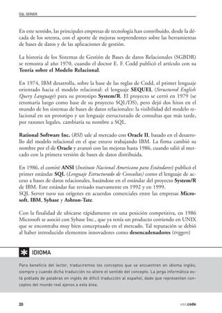 SQL SERVER



En este sentido, las principales empresas de tecnología han contribuido, desde la dé-
cada de los setenta, con el aporte de mejoras sorprendentes sobre las herramientas
de bases de datos y de las aplicaciones de gestión.

La historia de los Sistemas de Gestión de Bases de datos Relacionales (SGBDR)
se remonta al año 1970, cuando el doctor E. F. Codd publicó el artículo con su
Teoría sobre el Modelo Relacional.

En 1974, IBM desarrolla, sobre la base de las reglas de Codd, el primer lenguaje
orientado hacia el modelo relacional: el lenguaje SEQUEL (Structured English
Query Language) para su prototipo System/R. El proyecto se cerró en 1979 (se
retomaría luego como base de su proyecto SQL/DS), pero dejó dos hitos en el
mundo de los sistemas de bases de datos relacionales: la visibilidad del modelo re-
lacional en un prototipo y un lenguaje estructurado de consultas que más tarde,
por razones legales, cambiaría su nombre a SQL.

Rational Software Inc. (RSI) sale al mercado con Oracle II, basado en el desarro-
llo del modelo relacional en el que estuvo trabajando IBM. La firma cambió su
nombre por el de Oracle y avanzó con las mejoras hasta 1986, cuando salió al mer-
cado con la primera versión de bases de datos distribuida.

En 1986, el comité ANSI (Instituto Nacional Americano para Estándares) publicó el
primer estándar SQL (Lenguaje Estructurado de Consultas) como el lenguaje de ac-
ceso a bases de datos relacionales, basándose en el estándar del proyecto System/R
de IBM. Este estándar fue revisado nuevamente en 1992 y en 1999.
SQL Server tuvo sus orígenes en acuerdos comerciales entre las empresas Micro-
soft, IBM, Sybase y Ashton-Tate.

Con la finalidad de ubicarse rápidamente en una posición competitiva, en 1986
Microsoft se asoció con Sybase Inc., que ya tenía un producto corriendo en UNIX
que se encontraba muy bien conceptuado en el mercado. Tal reputación se debió
al haber introducido elementos innovadores como desencadenadores (triggers)


✱      IDIOMA

Para beneficio del lector, traduciremos los conceptos que se encuentren en idioma inglés,
siempre y cuando dicha traducción no altere el sentido del concepto. La jerga informática es-
tá poblada de palabras en inglés de difícil traducción al español, dado que representan con-
ceptos del mundo real ajenos a esta área.



20                                                                                  usr.code
 
