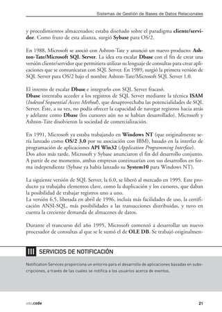 Sistemas de Gestión de Bases de Datos Relacionales



y procedimientos almacenados; estaba diseñado sobre el paradigma cliente/servi-
dor. Como fruto de esta alianza, surgió Sybase para OS/2.

En 1988, Microsoft se asoció con Ashton-Tate y anunció un nuevo producto: Ash-
ton-Tate/Microsoft SQL Server. La idea era escalar Dbase con el fin de crear una
versión cliente/servidor que permitiera utilizar su lenguaje de consultas para crear apli-
caciones que se comunicaran con SQL Server. En 1989, surgió la primera versión de
SQL Server para OS/2 bajo el nombre Ashton-Tate/Microsoft SQL Server 1.0.

El intento de escalar Dbase e integrarlo con SQL Server fracasó.
Dbase intentaba acceder a los registros de SQL Server mediante la técnica ISAM
(Indexed Sequential Access Method), que desaprovechaba las potencialidades de SQL
Server. Éste, a su vez, no podía ofrecer la capacidad de navegar registros hacia atrás
y adelante como Dbase (los cursores aún no se habían desarrollado). Microsoft y
Ashton-Tate disolvieron la sociedad de comercialización.

En 1991, Microsoft ya estaba trabajando en Windows NT (que originalmente se-
ría lanzado como OS/2 3.0 por su asociación con IBM), basado en la interfaz de
programación de aplicaciones API Win32 (Application Programming Interfase).
Dos años más tarde, Microsoft y Sybase anunciaron el fin del desarrollo conjunto.
A partir de ese momento, ambas empresas continuarían con sus desarrollos en for-
ma independiente (Sybase ya había lanzado su System10 para Windows NT).

La siguiente versión de SQL Server, la 6.0, se liberó al mercado en 1995. Este pro-
ducto ya trabajaba elementos clave, como la duplicación y los cursores, que daban
la posibilidad de trabajar registros uno a uno.
La versión 6.5, liberada en abril de 1996, incluía más facilidades de uso, la certifi-
cación ANSI-SQL, más posibilidades a las transacciones distribuidas, y tuvo en
cuenta la creciente demanda de almacenes de datos.

Durante el trancurso del año 1995, Microsoft comenzó a desarrollar un nuevo
procesador de consultas al que se le sumó el de OLE DB. Se trabajó originalmen-


❘❘❘    SERVICIOS DE NOTIFICACIÓN

Notification Services proporciona un entorno para el desarrollo de aplicaciones basadas en subs-
cripciones, a través de las cuales se notifica a los usuarios acerca de eventos.




usr.code                                                                                     21
 