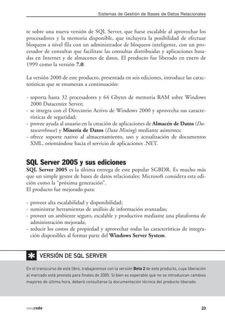 Sistemas de Gestión de Bases de Datos Relacionales



te sobre una nueva versión de SQL Server, que fuese escalable al aprovechar los
procesadores y la memoria disponible, que incluyera la posibilidad de efectuar
bloqueos a nivel fila con un administrador de bloqueos inteligente, con un pro-
cesador de consultas que facilitase las consultas distribuidas y aplicaciones basa-
das en Internet y de almacenes de datos. El producto fue liberado en enero de
1999 como la versión 7.0.

La versión 2000 de este producto, presentada en seis ediciones, introduce las carac-
terísticas que se enumeran a continuación:

- soporta hasta 32 procesadores y 64 Gbytes de memoria RAM sobre Windows
  2000 Datacenter Server;
- se integra con el Directorio Activo de Windows 2000 y aprovecha sus caracte-
  rísticas de seguridad;
- provee ayuda al usuario en la creación de aplicaciones de Almacén de Datos (Da-
  tawarehouse) y Minería de Datos (Data Mining) mediante asistentes;
- ofrece soporte nativo al almacenamiento, uso y actualización de documentos
  XML, orientándose hacia el servicio de aplicaciones .NET.


SQL Server 2005 y sus ediciones
SQL Server 2005 es la última entrega de este popular SGBDR. Es mucho más
que un simple gestor de bases de datos relacionales: Microsoft considera esta edi-
ción como la “próxima generación”.
El producto fue mejorado para:

- proveer alta escalabilidad y disponibilidad;
- suministrar herramientas de análisis de información avanzadas;
- proveer un ambiente seguro, escalable y productivo mediante una plataforma de
  administración mejorada;
- reducir los costos de propiedad y aprovechar todas las características de integra-
  ción disponibles al formar parte del Windows Server System.


✱      VERSIÓN DE SQL SERVER

En el transcurso de este libro, trabajaremos con la versión Beta 2 de este producto, cuya liberación
al mercado está prevista para finales de 2005. Si bien es esperable que no se introduzcan cambios
mayores de última hora, deberá consultarse la documentación técnica del producto liberado.




usr.code                                                                                         23
 
