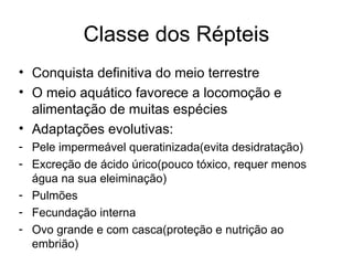 Classe dos Répteis
• Conquista definitiva do meio terrestre
• O meio aquático favorece a locomoção e
alimentação de muitas espécies
• Adaptações evolutivas:
- Pele impermeável queratinizada(evita desidratação)
- Excreção de ácido úrico(pouco tóxico, requer menos
água na sua eleiminação)
- Pulmões
- Fecundação interna
- Ovo grande e com casca(proteção e nutrição ao
embrião)
 