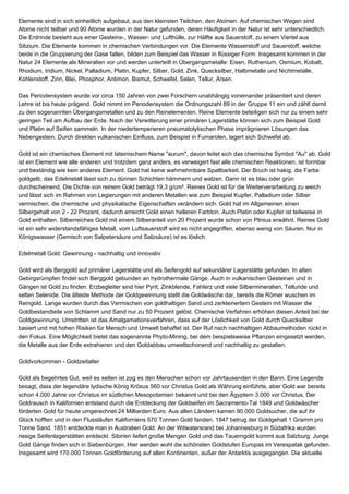 Elemente sind in sich einheitlich aufgebaut, aus den kleinsten Teilchen, den Atomen. Auf chemischen Wegen sind
Atome nicht teilbar und 90 Atome wurden in der Natur gefunden, deren Häufigkeit in der Natur ist sehr unterschiedlich.
Die Erdrinde besteht aus einer Gesteins-, Wasser- und Lufthülle, zur Hälfte aus Sauerstoff, zu einem Viertel aus
Silizium. Die Elemente kommen in chemischen Verbindungen vor. Die Elemente Wasserstoff und Sauerstoff, welche
beide in die Gruppierung der Gase fallen, bilden zum Beispiel das Wasser in flüssiger Form. Insgesamt kommen in der
Natur 24 Elemente als Mineralien vor und werden unterteilt in Übergangsmetalle: Eisen, Ruthenium, Osmium, Kobalt,
Rhodium, Iridium, Nickel, Palladium, Platin, Kupfer, Silber, Gold, Zink, Quecksilber, Halbmetalle und Nichtmetalle,
Kohlenstoff, Zinn, Blei, Phosphor, Antimon, Bismut, Schwefel, Selen, Tellur, Arsen.
Das Periodensystem wurde vor circa 150 Jahren von zwei Forschern unabhängig voneinander präsentiert und deren
Lehre ist bis heute prägend. Gold nimmt im Periodensystem die Ordnungszahl 89 in der Gruppe 11 ein und zählt damit
zu den sogenannten Übergangsmetallen und zu den Reinelementen. Reine Elemente beteiligen sich nur zu einem sehr
geringen Teil am Aufbau der Erde. Nach der Verwitterung einer primären Lagerstätte können sich zum Beispiel Gold
und Platin auf Seifen sammeln. In der niedertemperieren pneumatolytischen Phase imprägnieren Lösungen das
Nebengestein. Durch direkten vulkanischen Einfluss, zum Beispiel in Fumarolen, lagert sich Schwefel ab.
Gold ist ein chemisches Element mit lateinischem Name "aurum", davon leitet sich das chemische Symbol "Au" ab. Gold
ist ein Element wie alle anderen und trotzdem ganz anders, es verweigert fast alle chemischen Reaktionen, ist formbar
und beständig wie kein anderes Element. Gold hat keine wahrnehmbare Spaltbarkeit. Der Bruch ist hakig, die Farbe
goldgelb, das Edelmetall lässt sich zu dünnen Schichten hämmern und walzen. Dann ist es blau oder grün
durchscheinend. Die Dichte von reinem Gold beträgt 19,3 g/cm². Reines Gold ist für die Weiterverarbeitung zu weich
und lässt sich im Rahmen von Legierungen mit anderen Metallen wie zum Beispiel Kupfer, Palladium oder Silber
vermischen, die chemische und physikalische Eigenschaften verändern sich. Gold hat im Allgemeinen einen
Silbergehalt von 2 - 22 Prozent, dadurch erreicht Gold einen helleren Farbton. Auch Platin oder Kupfer ist teilweise in
Gold enthalten. Silberreiches Gold mit einem Silberanteil von 20 Prozent wurde schon von Plinius erwähnt. Reines Gold
ist ein sehr widerstandsfähiges Metall, vom Luftsauerstoff wird es nicht angegriffen, ebenso wenig von Säuren. Nur in
Königswasser (Gemisch von Salpetersäure und Salzsäure) ist es löslich.
Edelmetall Gold: Gewinnung - nachhaltig und innovativ
Gold wird als Berggold auf primärer Lagerstätte und als Seifengold auf sekundärer Lagerstätte gefunden. In alten
Gebirgsrümpfen findet sich Berggold gebunden an hydrothermale Gänge. Auch in vulkanischen Gesteinen und in
Gängen ist Gold zu finden. Erzbegleiter sind hier Pyrit, Zinkblende, Fahlerz und viele Silbermineralien, Telluride und
selten Selenide. Die älteste Methode der Goldgewinnung stellt die Goldwäsche dar, bereits die Römer wuschen im
Reingold. Lange wurden durch das Vermischen von goldhaltigen Sand und zerkleinertem Gestein mit Wasser die
Goldbestandteile von Schlamm und Sand nur zu 50 Prozent gelöst. Chemische Verfahren erhöhen diesen Anteil bei der
Goldgewinnung. Umstritten ist das Amalgamationsverfahren, dass auf der Löslichkeit von Gold durch Quecksilber
basiert und mit hohen Risiken für Mensch und Umwelt behaftet ist. Der Ruf nach nachhaltigen Abbaumethoden rückt in
den Fokus. Eine Möglichkeit bietet das sogenannte Phyto-Mining, bei dem beispielsweise Pflanzen eingesetzt werden,
die Metalle aus der Erde extrahieren und den Goldabbau umweltschonend und nachhaltig zu gestalten.
Goldvorkommen - Goldzeitalter
Gold als begehrtes Gut, weil es selten ist zog es den Menschen schon vor Jahrtausenden in den Bann. Eine Legende
besagt, dass der legendäre lydische König Krösus 560 vor Christus Gold als Währung einführte, aber Gold war bereits
schon 4.000 Jahre vor Christus im südlichen Mesopotamien bekannt und bei den Ägyptern 3.000 vor Christus. Der
Goldrausch in Kalifornien entstand durch die Entdeckung der Goldseifen im Sacramento-Tal 1849 und Goldwäscher
förderten Gold für heute umgerechnet 24 Milliarden Euro. Aus allen Ländern kamen 90.000 Goldsucher, die auf ihr
Glück hofften und in den Flussläufen Kaliforniens 570 Tonnen Gold fanden. 1847 betrug der Goldgehalt 1 Gramm pro
Tonne Sand. 1851 entdeckte man in Australien Gold. An der Witwatersrand bei Johannesburg in Südafrika wurden
riesige Seifenlagerstätten entdeckt. Sibirien liefert große Mengen Gold und das Tauerngold kommt aus Salzburg. Junge
Gold Gänge finden sich in Siebenbürgen. Hier werden wohl die schönsten Goldstufen Europas im Verespatak gefunden.
Insgesamt wird 170.000 Tonnen Goldförderung auf allen Kontinenten, außer der Antarktis ausgegangen. Die aktuelle
 