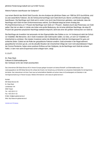 jährliche Fördermenge beläuft sich auf 2.500 Tonnen.
Welche Faktoren beeinflussen der Goldpreis?
Laut einem Bericht des World Gold Councils, die eine Analyse der jährlichen Daten von 1990 bis 2015 durchführte, sind
es zwei wesentliche Faktoren, die die Verbrauchernachfrage nach Gold (Schmuck, Barren und Münzen) langfristig
beeinflussen. Die Nachfrage nach Gold wird in erster Linie durch das Einkommen getrieben, was bedeutet, dass die
Nachfrage nach Gold mit dem Einkommensniveau wächst. Zum Beispiel steigt bei einem Anstieg des
Pro-Kopf-Einkommens um 1 Prozent die Nachfrage nach Gold um 1 Prozent. Zweitens durch das Preisniveau von Gold
selbst. Das hat vor allem in Länder wie Indien eine große Bedeutung, die mit einer jährlichen Nachfrage, die etwa 25
Prozent der gesamten physischen Nachfrage weltweit entspricht, damit als einer der größten Verbraucher von Gold ist.
Die Nachfrage als Investition hat seinerseits mit den Eigenschaften des Goldes zu tun. Im Vordergrund steht der Schutz
vor Volatilität. Alle Menschen, die in Gold investieren oder Gold kaufen wollen, tun dies, um sich vor Volatilität und
Unsicherheit zu schützen. Die meisten Investoren sehen die Attraktivität von Gold als Vermögenswert für gute und
schlechte Zeiten. Zuletzt sei die Rolle der geopolitische Faktoren erwähnt. Gold schneidet in der Regel während
geopolitischer Unruhen gut ab, und die aktuelle Situation der Unsicherheit infolge der noch nicht abschätzbaren Folgen
der Corona Pandemie, haben einen positiven Einfluss auf den Goldpreis, da die Nachfrage nach Gold als sicherer
Hafen, in dem man seine Ersparnisse sicher anlegen kann, steigt.
V.i.S.d.P.:
Dr. Peter Riedi
Volkswirt & Edelmetallexperte
Der Verfasser ist für den Inhalt verantwortlich.
Das Unternehmen EM Global Service AG im Herzen Europas gelegen konzipiert und betreut Rohstoff- und Edelmetallkonzepte. Das
Leistungsspektrum der EM Global Service AG umfasst den Erwerb, die Verwahrung und Sicherheit von physischen Edelmetallen für die Eigentümer,
die Käufer. Das Unternehmen mit ihrem Team baut auf wirtschaftliche Stabilität und sichern diese mit Zuverlässigkeit und Diskretion in der
Vermögensverwahrung im Herzen Europas. Weitere Informationen unter www.em-global-service.li
Kontakt
EM Global Service AG
Dr. Peter Riedi
Landstrasse 144
9495 Triesen
Tel.: +423 230 31 21
Fax: +423 230 31 22
E-Mail: info@em-global-service.li
Web: http://www.em-global-service.li
Verbreitet durch PR-Gateway
 