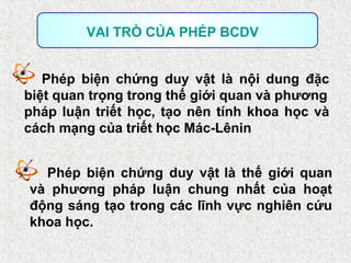 Phép biện chứng duy vật là nội dung đặc
biệt quan trọng trong thế giới quan và phương
pháp luận triết học, tạo nên tính khoa học và
cách mạng của triết học Mác-Lênin
VAI TRÒ CỦA PHÉP BCDV
Phép biện chứng duy vật là thế giới quan
và phương pháp luận chung nhất của hoạt
động sáng tạo trong các lĩnh vực nghiên cứu
khoa học.
 