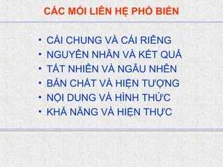 CÁC MỐI LIÊN HỆ PHỔ BIẾN
• CÁI CHUNG VÀ CÁI RIÊNG
• NGUYÊN NHÂN VÀ KẾT QUẢ
• TẤT NHIÊN VÀ NGẪU NHÊN
• BẢN CHẤT VÀ HIỆN TƯỢNG
• NỘI DUNG VÀ HÌNH THỨC
• KHẢ NĂNG VÀ HIỆN THỰC
 