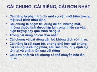 CÁI CHUNG, CÁI RIÊNG, CÁI ĐƠN NHẤT
• Cái riêng là phạm trù chỉ một sự vật, một hiện tượng,
một quá trình nhất định.
• Cái chung là phạm trù dùng để chỉ những mặt,
những thuộc tính được lặp lại trong nhiều sự vật,
hiện tượng hay quá trình riêng lẻ
• Trong cái riêng có cái đơn nhất
• Cái chung và cái riêng gắn bó không tách rời nhau.
• Cái riêng là cái toàn bộ, phong phú hơn cái chung;
cái chung là cái bộ phận, sâu sắc hơn, quy định sự
tồn tại và phát triển của cái riêng
• Cái đơn nhất và cái chung có thể chuyển hóa lẫn
nhau
 