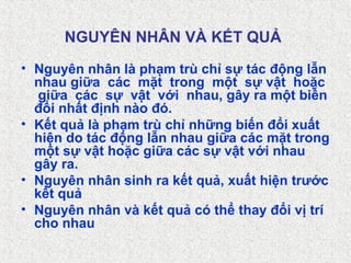 NGUYÊN NHÂN VÀ KẾT QUẢ
• Nguyên nhân là phạm trù chỉ sự tác động lẫn
nhau giữa các mặt trong một sự vật hoặc
giữa các sự vật với nhau, gây ra một biến
đổi nhất định nào đó.
• Kết quả là phạm trù chỉ những biến đổi xuất
hiện do tác động lẫn nhau giữa các mặt trong
một sự vật hoặc giữa các sự vật với nhau
gây ra.
• Nguyên nhân sinh ra kết quả, xuất hiện trước
kết quả
• Nguyên nhân và kết quả có thể thay đổi vị trí
cho nhau
 
