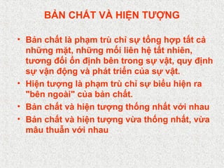 BẢN CHẤT VÀ HIỆN TƯỢNG
• Bản chất là phạm trù chỉ sự tổng hợp tất cả
những mặt, những mối liên hệ tất nhiên,
tương đối ổn định bên trong sự vật, quy định
sự vận động và phát triển của sự vật.
• Hiện tượng là phạm trù chỉ sự biểu hiện ra
"bên ngoài" của bản chất.
• Bản chất và hiện tượng thống nhất với nhau
• Bản chất và hiện tượng vừa thống nhất, vừa
mâu thuẫn với nhau
 