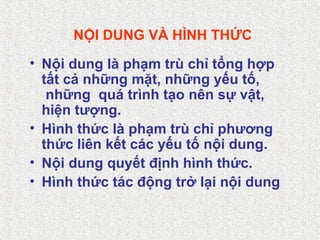 NỘI DUNG VÀ HÌNH THỨC
• Nội dung là phạm trù chỉ tổng hợp
tất cả những mặt, những yếu tố,
những quá trình tạo nên sự vật,
hiện tượng.
• Hình thức là phạm trù chỉ phương
thức liên kết các yếu tố nội dung.
• Nội dung quyết định hình thức.
• Hình thức tác động trở lại nội dung
 