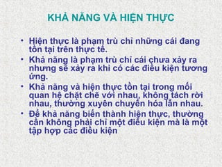 KHẢ NĂNG VÀ HIỆN THỰC
• Hiện thực là phạm trù chỉ những cái đang
tồn tại trên thực tế.
• Khả năng là phạm trù chỉ cái chưa xảy ra
nhưng sẽ xảy ra khi có các điều kiện tương
ứng.
• Khả năng và hiện thực tồn tại trong mối
quan hệ chặt chẽ với nhau, không tách rời
nhau, thường xuyên chuyển hóa lẫn nhau.
• Để khả năng biến thành hiện thực, thường
cần không phải chỉ một điều kiện mà là một
tập hợp các điều kiện
 