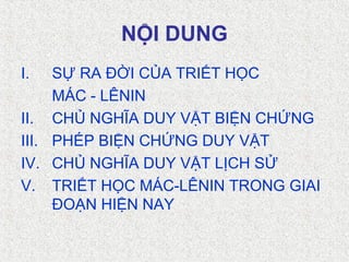 NỘI DUNG
I. SỰ RA ĐỜI CỦA TRIẾT HỌC
MÁC - LÊNIN
II. CHỦ NGHĨA DUY VẬT BIỆN CHỨNG
III. PHÉP BIỆN CHỨNG DUY VẬT
IV. CHỦ NGHĨA DUY VẬT LỊCH SỬ
V. TRIẾT HỌC MÁC-LÊNIN TRONG GIAI
ĐOẠN HIỆN NAY
 