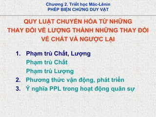 Chương 2. Triết học Mác-Lênin
PHÉP BIỆN CHỨNG DUY VẬT
QUY LUẬT CHUYỂN HÓA TỪ NHỮNG
THAY ĐỔI VỀ LƯỢNG THÀNH NHỮNG THAY ĐỔI
VỀ CHẤT VÀ NGƯỢC LẠI
1. Phạm trù Chất, Lượng
Phạm trù Chất
Phạm trù Lượng
2. Phương thức vận động, phát triển
3. Ý nghĩa PPL trong hoạt động quân sự
 