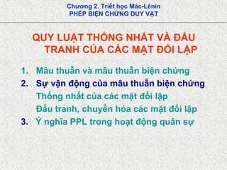 Chương 2. Triết học Mác-Lênin
PHÉP BIỆN CHỨNG DUY VẬT
QUY LUẬT THỐNG NHẤT VÀ ĐẤU
TRANH CỦA CÁC MẶT ĐỐI LẬP
1. Mâu thuẫn và mâu thuẫn biện chứng
2. Sự vận động của mâu thuẫn biện chứng
Thống nhất của các mặt đối lập
Đấu tranh, chuyển hóa các mặt đối lập
3. Ý nghĩa PPL trong hoạt động quân sự
 