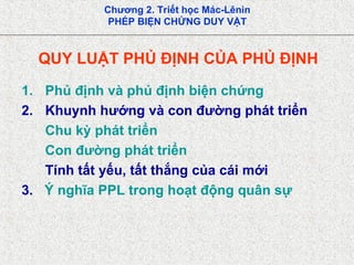 Chương 2. Triết học Mác-Lênin
PHÉP BIỆN CHỨNG DUY VẬT
QUY LUẬT PHỦ ĐỊNH CỦA PHỦ ĐỊNH
1. Phủ định và phủ định biện chứng
2. Khuynh hướng và con đường phát triển
Chu kỳ phát triển
Con đường phát triển
Tính tất yếu, tất thắng của cái mới
3. Ý nghĩa PPL trong hoạt động quân sự
 