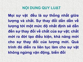 NỘI DUNG QUY LUẬT
Mọi sự vật đều là sự thống nhất giữa
lượng và chất. Sự thay đổi dần dần về
lượng tới một mức độ nhất định sẽ dẫn
đến sự thay đổi về chất của sự vật; chất
mới ra đời tạo điều kiện, khả năng mới
cho sự thay đổi của lượng mới. Quá
trình đó diễn ra liên tục làm cho sự vật
không ngừng vận động, biến đổi
 