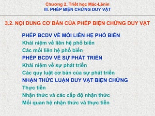 Chương 2. Triết học Mác-Lênin
III. PHÉP BIỆN CHỨNG DUY VẬT
3.2. NỘI DUNG CƠ BẢN CỦA PHÉP BIỆN CHỨNG DUY VẬT
PHÉP BCDV VỀ MỐI LIÊN HỆ PHỔ BIẾN
Khái niệm về liên hệ phổ biến
Các mối liên hệ phổ biến
PHÉP BCDV VỀ SỰ PHÁT TRIỂN
Khái niệm về sự phát triển
Các quy luật cơ bản của sự phát triển
NHẬN THỨC LUẬN DUY VẬT BIỆN CHỨNG
Thực tiễn
Nhận thức và các cấp độ nhận thức
Mối quan hệ nhận thức và thực tiễn
 