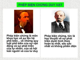 PHÉP BIỆN CHỨNG DUY VẬT
Phép biện chứng là môn
khoa học về sự lên hệ
phổ biến... về những quy
luật phổ biến của sự vận
động và sự phát triển
của tự nhiên, của xã hội
loài người và của tư duy
Phép biện chứng, tức là
học thuyết về sự phát
triển dưới hình thức
hoàn bị nhất, sâu sắc
nhất và không phiến diện
 