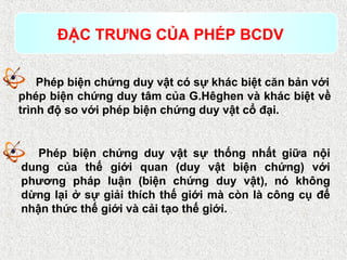 Phép biện chứng duy vật có sự khác biệt căn bản với
phép biện chứng duy tâm của G.Hêghen và khác biệt về
trình độ so với phép biện chứng duy vật cổ đại.
ĐẶC TRƯNG CỦA PHÉP BCDV
Phép biện chứng duy vật sự thống nhất giữa nội
dung của thế giới quan (duy vật biện chứng) với
phương pháp luận (biện chứng duy vật), nó không
dừng lại ở sự giải thích thế giới mà còn là công cụ để
nhận thức thế giới và cải tạo thế giới.
 