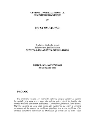 CUVIOSUL PAISIE AGHIORITUL
                    CUVINTE DUHOVNICEŞTI

                                     IV


                       VIAŢA DE FAMILIE




                    Traducere din limba greacă
                   de Ieroschim. Ştefan Nuţescu
             SCHITUL LACU-SFÂNTUL MUNTE ATHOS




                     EDITURA EVANGHELISMOS
                         BUCUREŞTI-2003




   PROLOG

    Cu prezentul volum, ce cuprinde subiecte despre familie şi despre
încercările prin care trece omul din pricina crizei vieţii de familie din
vremea noastră, continuăm publicarea "Cuvintelor11 fericitului Stareţ Paisie.
Stareţul spunea că cele mai multe din scrisorile pe care le primea
proveneau de la oameni cu probleme familiale. Iar aceste probleme el le
atribuia depărtării oamenilor de Dumnezeu şi iubirii lor de sine. "Mai
 