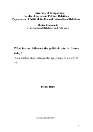 1
University of Peloponnese
Faculty of Social and Political Relations
Department of Political Studies and International Relations
Master Program in
« International Relations and Political »
What factors influence the political vote in Greece
today?
Comparative study between the age groups 18-24 and 35-
44.
Tsoutsi Helen
Corinth, September 2015
 