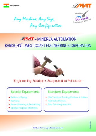 KARISOHN – WEST COAST ENGINEERING CORPORATION
®
Engineering Solution's Sculptured to Perfection
Special Equipments
l
l
l
l
Boilers & Piping
Railways
Reconditioning & Retrofitting
Special Purpose Machines
Standard Equipments
l
l
l
CNC Vertical Turning Centers & Lathes
Hydraulic Presses
Disc Grinding Machine
– MINERVA AUTOMATIONCOMPLETE AUTOMATION
COMPLETE AUTOMATION
Visit us at: www.specialmachines.net
Catalogue2012-13
 