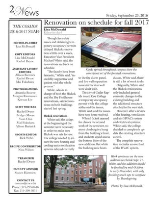 2News Friday, September 23, 2016
CONTACT US
cosmos@coe.edu
Phone: 319-299-8646
Fax: 319-399-8031
THE COSMOS
2016-2017 STAFF
FACULTY ADVISOR
Shawn Harmsen
EDITOR-IN-CHIEF
TREASURER
Rachel Deyoe
COPY EDITORS
Lisa McDonald
Rachel Deyoe
Lisa McDonald
ASSISTANT LAYOUT
EDITORS
Allison Bartnick
Rachel Deyoe
STAFF WRITERS
Rachel Deyoe
Bridget Moore
Yuan Chai
Mai Fukuhara
Allison Bartnick
PHOTOGRAPHERS
Amanda Bourne
Keenan Lee
Morgan Rasmussen
SPORTS EDITOR
Rick Webb
Lisa McDonald
Editor-in-chief
Renovation on schedule for fall 2017
Though fire safety
issues and obtaining tem-
porary occupancy permits
delayed Hickok renova-
tion a little over a week,
Executive Vice President
Michael White said, the
renovations are back on
schedule.
"The faculty have been
fantastic," White said, "in-
credibly supportive and
patient with the whole
process."
White, who is in
charge of both the Hickok
and the Eby Fieldhouse
renovations, said renova-
tions on both buildings
started last spring.
Hickok renovations
White said the delays
at the beginning of the
semester were necessary
in order to make sure
Hickok was safe for use.
The college needed to en-
sure the new heating and
cooling units notification
systems relayed correctly
to the fire alarm panel,
and fire wall separation
issues in the stairwell
were dealt with.
The city of Cedar Rap-
ids issued Coe College
a temporary occupancy
permit while the college
addressed the issues,
White said, and the issues
have now been resolved.
When Hickok opened
for classes the second
week of the semester, no
more climbing ivy hung
from the building's front,
and students could access
the bottom floor of the
new addition. But while
the building now hosts
classes, White said, there
is still a lot of work to do.
Originally, White said,
the Hickok renovations
only included general
cosmetic changes to the
existing building and
the additional structure
attached to the west side.
However, after a review
of the heating, ventilation
and air (HVAC) system
and electrical systems,
White said, the college
decided to completely up-
date the existing structure
as well.
The complete renova-
tion includes an overhaul
of the HVAC system,
Kiosks spread throughout campus show the
conceptual art of the finished renovations.
Work continues on the new
addition to Hickok Sept. 21.
White said the addition should
be finished by mid-October
to early November, with only
finishing touch-ups to complete
by Thanksgiving.
Photos by Lisa McDonald.
RECIPE CONTRIBUTOR
Nina Wilson
Mai Fukuhara
 