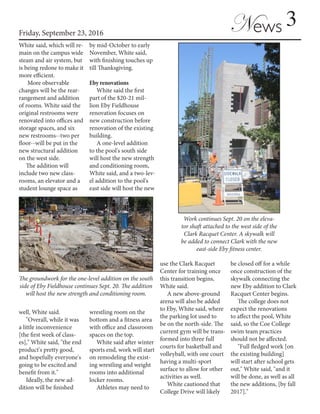 3Friday, September 23, 2016
News
White said, which will re-
main on the campus wide
steam and air system, but
is being redone to make it
more efficient.
More observable
changes will be the rear-
rangement and addition
of rooms. White said the
original restrooms were
renovated into offices and
storage spaces, and six
new restrooms--two per
floor--will be put in the
new structural addition
on the west side.
The addition will
include two new class-
rooms, an elevator and a
student lounge space as
well, White said.
"Overall, while it was
a little inconvenience
[the first week of class-
es]," White said, "the end
product's pretty good,
and hopefully everyone's
going to be excited and
benefit from it."
Ideally, the new ad-
dition will be finished
by mid-October to early
November, White said,
with finishing touches up
till Thanksgiving.
Eby renovations
White said the first
part of the $20-21 mil-
lion Eby Fieldhouse
renovation focuses on
new construction before
renovation of the existing
building.
A one-level addition
to the pool's south side
will host the new strength
and conditioning room,
White said, and a two-lev-
el addition to the pool's
east side will host the new
wrestling room on the
bottom and a fitness area
with office and classroom
spaces on the top.
White said after winter
sports end, work will start
on remodeling the exist-
ing wrestling and weight
rooms into additional
locker rooms.
Athletes may need to
use the Clark Racquet
Center for training once
this transition begins,
White said.
A new above-ground
arena will also be added
to Eby, White said, where
the parking lot used to
be on the north-side. The
current gym will be trans-
formed into three full
courts for basketball and
volleyball, with one court
having a multi-sport
surface to allow for other
activities as well.
White cautioned that
College Drive will likely
be closed off for a while
once construction of the
skywalk connecting the
new Eby addition to Clark
Racquet Center begins.
The college does not
expect the renovations
to affect the pool, White
said, so the Coe College
swim team practices
should not be affected.
"Full fledged work [on
the existing building]
will start after school gets
out," White said, "and it
will be done, as well as all
the new additions, [by fall
2017]."
The groundwork for the one-level addition on the south
side of Eby Fieldhouse continues Sept. 20. The addition
will host the new strength and conditioning room.
Work continues Sept. 20 on the eleva-
tor shaft attached to the west side of the
Clark Racquet Center. A skywalk will
be added to connect Clark with the new
east-side Eby fitness center.
 