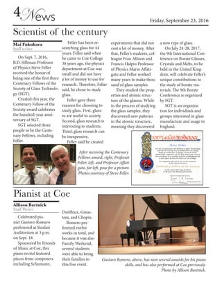 Friday, September 23, 2016
4News
Scientist of the century
Mai Fukuhara
Staff writer
On Sept. 7, 2016,
B.D. Silliman Professor
of Physics Steve Feller
received the honor of
being one of the first three
Centenary Fellows of the
Society of Glass Technolo-
gy (SGT).
Created this year, the
Centenary Fellow of the
Society award celebrates
the hundred-year anni-
versary of SGT.
SGT selected three
people to be the Cente-
nary Fellows, including
Feller.
Feller has been re-
searching glass for 44
years. Feller said when
he came to Coe College
38 years ago, the physics
department at Coe was
small and did not have
a lot of money to use for
research. Therefore, Feller
said, he chose to study
glass.
Feller gave three
reasons for choosing to
study glass. First, glass-
es are useful to society.
Second, glass research is
interesting to students.
Third, glass research can
be inexpensive.
Feller said he created
experiments that did not
cost a lot of money. After
that, Feller’s students, col-
league Fran Allison and
Francis Halpin Professor
of Physics Mario Affati-
gato and Feller worked
many years to make thou-
sand of glass samples.
They studied the prop-
erties and atomic struc-
ture of the glasses. While
in the process of studying
the glass samples, they
discovered new patterns
in the atomic structure,
meaning they discovered
a new type of glass.
On July 24-28, 2017,
the 9th International Con-
ference on Borate Glasses,
Crystals and Melts, to be
held in the United King-
dom, will celebrate Feller’s
unique contributions to
the study of borate ma-
terials. The 9th Borate
Conference is organized
by SGT.
SGT is an organiza-
tion for individuals and
groups interested in glass
manufacture and usage in
England.
After receiving the Centenary
Fellows award, right, Professor
Feller, left, and Professor Affati-
gato, far left, pose for a picture.
Photos courtesy of Steve Feller.
Pianist at Coe
Allison Bartnick
Staff Writer
Celebrated pia-
nist Gustavo Romero
performed at Sinclair
Auditorium at 3 p.m.
on Sept. 18.
Sponsored by Friends
of Music at Coe, this
piano recital featured
pieces from composers
including Schumann,
Gustavo Romero, above, has won several awards for his piano
skills, and has also performed at Coe previously.
Photo by Allison Bartnick.
Dutilleux, Ginas-
tera, and Chopin.
Romero per-
formed twelve
works in total, and
because it was also
Family Weekend,
several students
were able to bring
their families to
this free event.
 