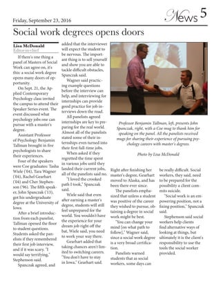Friday, September 23, 2016
Lisa McDonald
Editor-in-chief
Social work degrees opens doors
5News
If there's one thing a
panel of Masters of Social
Work can agree on, it's
this: a social work degree
opens many doors of op-
portunity.
On Sept. 21, the Ap-
plied Contemporary
Psychology class invited
the campus to attend their
Speaker Series event. The
event discussed what
psychology jobs one can
pursue with a master's
degree.
Assistant Professor
of Psychology Benjamin
Tallman brought in five
psychologists to share
their experiences.
Four of the speakers
were Coe graduates: Tasha
Wiele ('04), Tara Wagner
('04), Rachel Gearhart
('04) and Cher Stephen-
son ('96). The fifth speak-
er, John Spanczak ('13),
got his undergraduate
degree at the University of
Iowa.
After a brief introduc-
tion from each panelist,
Tallman opened the floor
to student questions.
Students asked the pan-
elists if they remembered
their first job interview,
and if it was scary. "I
would say terrifying,"
Stephenson said.
Spanczak agreed, and
added that the interviewer
will expect the student to
be nervous. The import-
ant thing is to sell yourself
and show you are able to
tackle difficult obstacles,
Spanczak said.
Wagner said practic-
ing example questions
before the interview can
help, and interviewing for
internships can provide
good practice for job in-
terviews down the road.
All panelists agreed
internships are key to pre-
paring for the real world.
Almost all of the panelists
stated some of their in-
ternships even turned into
their first full-time jobs.
When asked if they
regretted the time spent
in various jobs until they
landed their current jobs,
all of the panelists said no.
"I loved the crooked
path I took," Spanczak
said.
Wiele said that even
after earning a master's
degree, students will still
feel unprepared for the
world. You wouldn't have
the experience for your
dream job right off the
bat, Wiele said, you need
to work your way there.
Gearhart added that
taking chances aren't lim-
ited to switching careers.
"You don't have to stay
in Iowa," Gearhart said.
Right after finishing her
master's degree, Gearhart
moved to Alaska, and has
been there ever since.
The panelists empha-
sized that unless a student
was positive of the career
they wished to pursue, ob-
taining a degree in social
work might be best.
"You can change your
mind [on what path to
follow]," Wagner said,
since a social work degree
is a very broad certifica-
tion.
Panelists warned
students that as social
workers, some days can
be really difficult. Social
workers, they said, need
to be prepared for the
possibility a client com-
mits suicide.
"Social work is an em-
powering position, not a
fixing position," Spanczak
said.
Stephenson said social
workers help clients
find alternative ways of
looking at things, but
ultimately it is the client's
responsibility to use the
tools the social worker
provided.
Professor Benjamin Tallman, left, presents John
Spanczak, right, with a Coe mug to thank him for
speaking on the panel. All the panelists received
mugs for sharing their experience of pursuing psy-
chology careers with master's degrees.
Photo by Lisa McDonald
 