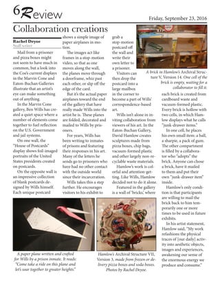 Friday, September 23, 2016
Collaboration creations
Rachel Deyoe
Staff writer
6Review
Mail from a prisoner
and pizza boxes might
not seem to have much in
common, but a look into
the Coe’s current displays
in the Marvin Cone and
Eaton-Buchan Galleries
illustrate that an artist’s
eye can make something
out of anything.
In the Marvin Cone
gallery, Ben Wills has cre-
ated a quiet space where a
number of elements come
together to fuel reflection
on the U.S. Government
and jail systems.
On one wall, the
“House of Postcards”
display shows foil-imaged
portraits of the United
States presidents created
on postcards.
On the opposite wall is
an impressive collection
of blank postcards de-
signed by Wills himself.
Each unique postcard
shows a simple image of
paper airplanes in mo-
tion.
The images act like
frames in a stop-motion
video, so that as one
moves along the wall,
the planes move through
a doorframe, whiz past
each other, or slip off the
edge of the card.
But it’s the actual paper
airplanes toward the end
of the gallery that have
really made Wills into the
artist he is. These planes
are folded, decorated and
mailed to Wills by pris-
oners.
For years, Wills has
been writing to inmates
of prisons and featuring
their responses in his art.
Many of the letters he
sends go to prisoners who
have had no other contact
with the outside world
since their incarceration.
Wills takes this a step
further. He encourages
visitors to his exhibit to
grab a
stop-motion
postcard off
the wall and
write their
own letter to
a prisoner.
Visitors can
then drop the
postcard into a
large mailbox
in the corner to
become a part of Wills’
correspondence-based
art.
Wills isn’t alone in in-
viting collaboration from
viewers of his art. In the
Eaton-Buchan Gallery,
David Hamlow creates
sculptures made from
pizza boxes, chip bags,
vacuum-formed plastic
and other largely non-re-
cyclable waste materials.
Hamlow’s work is col-
orful and attention-get-
ting. Like Wills, Hamlow
decided not to do it alone.
Featured in the gallery
is a wall of ‘bricks,’ where
each brick is created from
cardboard waste and
vacuum-formed plastic.
Every brick is hollow with
two cells, in which Ham-
low displays what he calls
“junk-drawer items.”
In one cell, he places
his own small item: a ball,
a sharpie, a pack of gum.
The other compartment
is filled by a collabora-
tor who “adopts” the
brick. Anyone can chose
a brick, have it mailed
to them and put their
own “junk-drawer item”
inside.
Hamlow’s only condi-
tion is that participants
are willing to mail the
brick back to him tem-
porarily one or more
times to be used in future
exhibits.
In his artist statement,
Hamlow said, “My work
refashions the physical
traces of [our daily] activ-
ity into aesthetic objects,
images and experiences,
awakening our sense of
the enormous energy we
produce and consume.”
A paper plane written and crafted
for Wills by a prison inmate. It reads:
“Come take a ride on this plane and
let’s soar together to greater heights.”
Hamlow’s Archival Structure VII,
Version 3, made from frozen or de-
livery pizza boxes and soda boxes.
Photos by Rachel Deyoe.
A brick in Hamlow’s Archival Struc-
ture V, Version 14. One cell of the
brick is empty, waiting for a
collaborator to fill it.
 