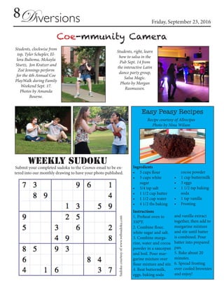 8 Friday, September 23, 2016Diversions
Sudokucourtesyofwww.websudoku.com
Submit your completed sudoku to the Cosmos email to be en-
tered into our monthly drawing to have your photo published.
Weekly SUDOKU
Coe-mmunity Camera
Students, clockwise from
top, Tyler Schepler, El-
lora Bultema, Mckayla
Sturtz, Jon Kratzer and
Zoë Jennings perform
for the 4th Annual Coe
PlayWalk during Family
Weekend Sept. 17.
Photos by Amanda
Bourne.
Students, right, learn
how to salsa in the
Pub Sept. 14 from
the interactive Latin
dance party group,
Salsa Magic.
Photo by Morgan
Rasmussen.
Easy Peasy Recipes
Ingredients
•	 3 cups flour
•	 3 cups white
sugar
•	 3/4 tsp salt
•	 1 1/2 cup butter
•	 1 1/2 cup water
•	 4 1/2 tbs baking
cocoa powder
•	 1 cup buttermilk
•	 3 eggs
•	 1 1/2 tsp baking
soda
•	 1 tsp vanilla
•	 Frosting
Instructions
1. Preheat oven to
350°F.
2. Combine flour,
white sugar and salt.
3. Combine marga-
rine, water and cocoa
powder in a saucepan
and boil. Pour mar-
garine mixture over
flour mixture and stir.
4. Beat buttermilk,
eggs, baking soda
and vanilla extract
together, then add to
margarine mixture
and stir until batter
is combined. Pour
batter into prepared
pan.
5. Bake about 20
minutes.
6. Spread frosting
over cooled brownies
and enjoy!
Recipe courtesy of Allrecipes
Photo by Nina Wilson
 