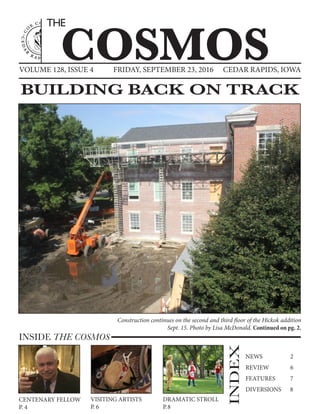VOLUME 128, ISSUE 4 CEDAR RAPIDS, IOWAFRIDAY, SEPTEMBER 23, 2016
COSMOS
THE
INSIDE THE COSMOS
INDEX
NEWS		 2
REVIEW	 6
FEATURES	 7
DIVERSIONS	 8
DRAMATIC STROLL
P.8
VISITING ARTISTS
P. 6
CENTENARY FELLOW
P. 4
BUILDING BACK ON TRACK
Construction continues on the second and third floor of the Hickok addition
Sept. 15. Photo by Lisa McDonald. Continued on pg. 2.
 