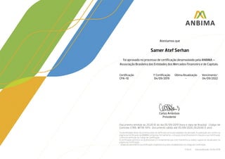 CarlosAmbrósio
Presidente
Atestamos que
Samer Atef Serhan
foi aprovado no processo de certificação desenvolvido pela ANBIMA –
Associação Brasileira das Entidades dos Mercados Financeiro e de Capitais:
Certificação 1ª Certificação Última Atualização Vencimento*
CPA-10 04/09/2019 - 04/09/2022
Documento emitido às 20:20:10 do dia 05/09/2019 (hora e data de Brasília) • Código de
Controle: E7K6-W1T8-I5P4 • Documento válido até 05/09/2020 20:20:00 (1 ano)
A autenticidade deste documento pode ser verificada na função validador do atestado. A publicação dos nomes na
página da Certificação da ANBIMA comprova, formalmente, a situação do profissional em relação a sua Certificação
conforme definição do Código de Certificação.
A certificação pertence ao profissional e é fundamental que este mantenha os dados cadastrais atualizados na
página da certificação.
* A data de vencimento da Certificação respeitará os prazos estabelecidos no Código de Certificação.
F.04.25 Data da Revisão: 25/04/2019
 