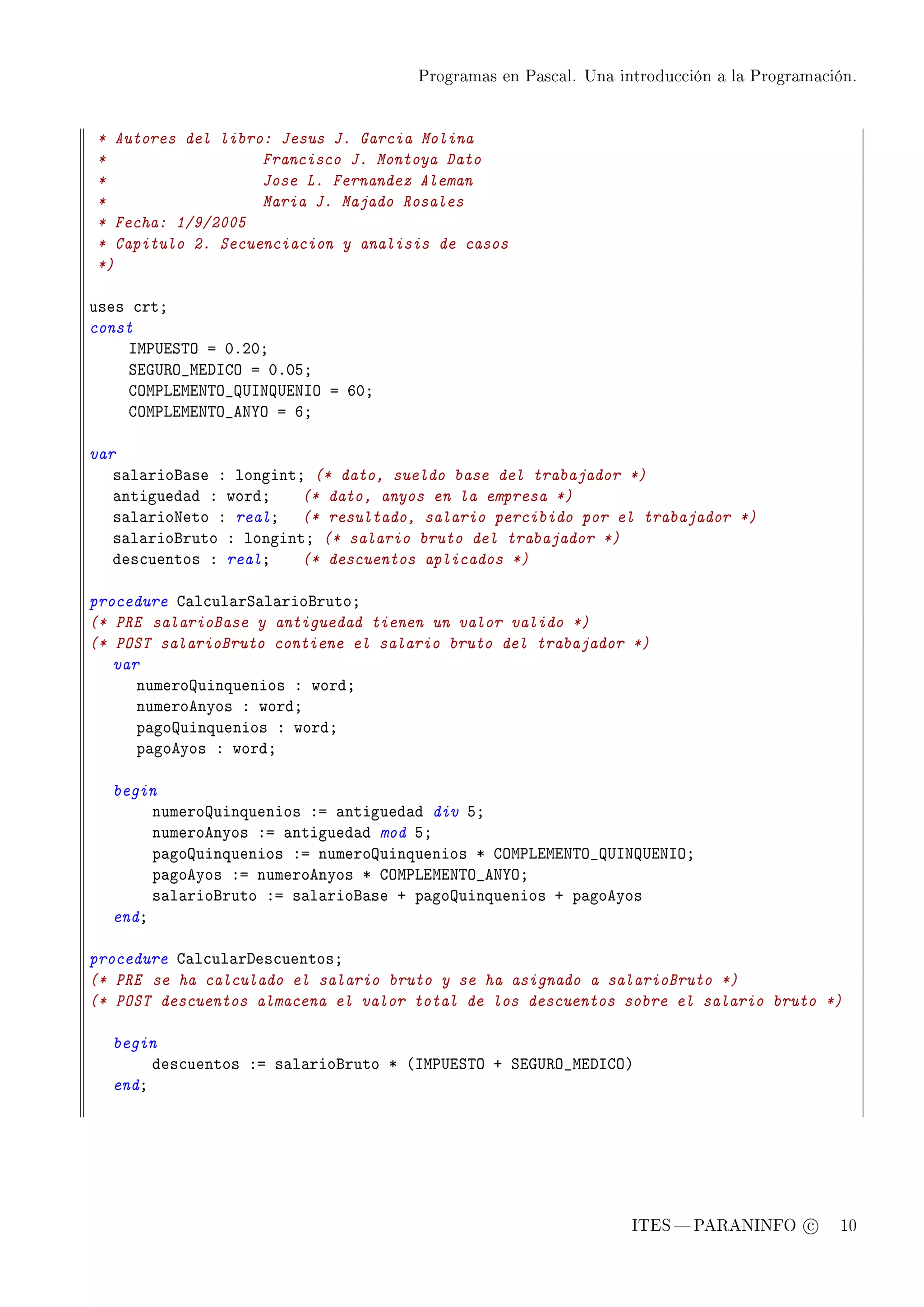 Programas en Pascal. Una introducción a la Programación.




* Autores del libro: Jesus J. Garcia Molina
*                  Francisco J. Montoya Dato
*                  Jose L. Fernandez Aleman
*                  Maria J. Majado Rosales
* Fecha: 1/9/2005
* Capitulo 2. Secuenciacion y analisis de casos
*)

uses ™rtY
const
    sw€…iƒ„y a HFPHY
    ƒiq…‚y•wihsgy a HFHSY
    gyw€viwix„y•…sx…ixsy a THY
    gyw€viwix„y•ex‰y a TY

var
   s—l—riof—se X longintY (* dato, sueldo base del trabajador *)
   —ntigued—d X wordY    (* dato, anyos en la empresa *)
   s—l—rioxeto X realY (* resultado, salario percibido por el trabajador *)
   s—l—riofruto X longintY (* salario bruto del trabajador *)
   des™uentos X realY    (* descuentos aplicados *)

procedure g—l™ul—rƒ—l—riofrutoY
(* PRE salarioBase y antiguedad tienen un valor valido *)
(* POST salarioBruto contiene el salario bruto del trabajador *)
   var
      numerouinquenios X wordY
      numeroenyos X wordY
      p—gouinquenios X wordY
      p—goeyos X wordY

  begin
       numerouinquenios Xa —ntigued—d div SY
       numeroenyos Xa —ntigued—d mod SY
       p—gouinquenios Xa numerouinquenios B gyw€viwix„y•…sx…ixsyY
       p—goeyos Xa numeroenyos B gyw€viwix„y•ex‰yY
       s—l—riofruto Xa s—l—riof—se C p—gouinquenios C p—goeyos
  endY

procedure g—l™ul—rhes™uentosY
(* PRE se ha calculado el salario bruto y se ha asignado a salarioBruto *)
(* POST descuentos almacena el valor total de los descuentos sobre el salario bruto *)

  begin
       des™uentos Xa s—l—riofruto B @sw€…iƒ„y C ƒiq…‚y•wihsgyA
  endY




                                                                ITES  PARANINFO c        10
 