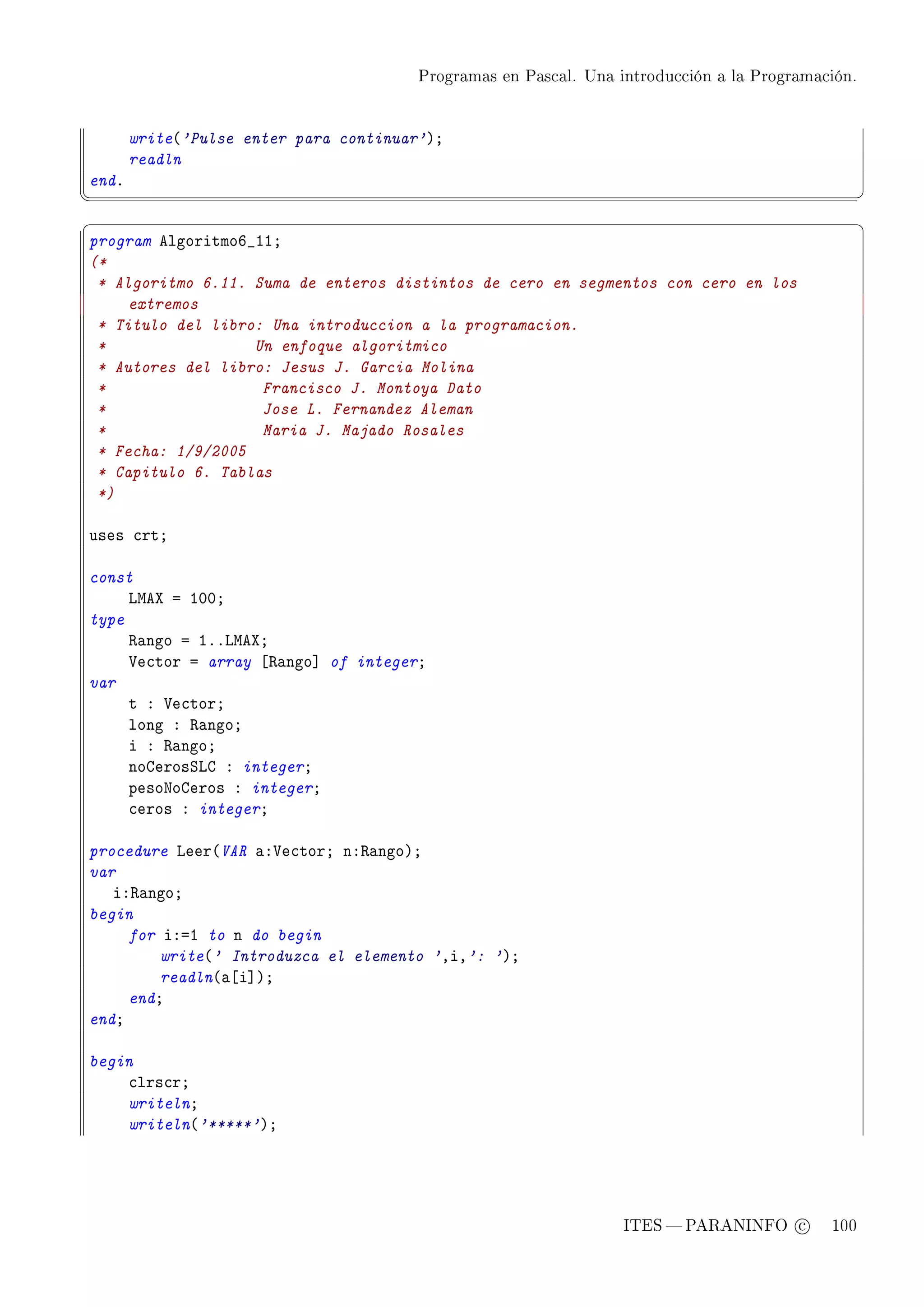Programas en Pascal. Una introducción a la Programación.




       write@'Pulse enter para continuar'AY
       readln
endF
¦
                                                                                                  ¥
§                                                                                                  ¤
program elgoritmoT•IIY
(*
 * Algoritmo 6.11. Suma de enteros distintos de cero en segmentos con cero en los
     extremos
 * Titulo del libro: Una introduccion a la programacion.
 *                 Un enfoque algoritmico
 * Autores del libro: Jesus J. Garcia Molina
 *                  Francisco J. Montoya Dato
 *                  Jose L. Fernandez Aleman
 *                  Maria J. Majado Rosales
 * Fecha: 1/9/2005
 * Capitulo 6. Tablas
 *)

uses ™rtY

const
     vweˆ a IHHY
type
     ‚—ngo a IFFvweˆY
     †e™tor a array ‘‚—ngo“ of integerY
var
     t X †e™torY
     long X ‚—ngoY
     i X ‚—ngoY
     nogerosƒvg X integerY
     pesoxogeros X integerY
     ™eros X integerY

procedure veer@VAR —X†e™torY nX‚—ngoAY
var
   iX‚—ngoY
begin
     for iXaI to n do begin
         write@' Introduzca el elemento 'DiD': 'AY
         readln@—‘i“AY
     endY
endY

begin
    ™lrs™rY
    writelnY
    writeln@'*****'AY




                                                                  ITES  PARANINFO c        100
 